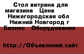 Стол витрина для магазина › Цена ­ 2 000 - Нижегородская обл., Нижний Новгород г. Бизнес » Оборудование   
